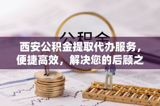隰县西安公积金提取代办服务，便捷高效，解决您的后顾之忧