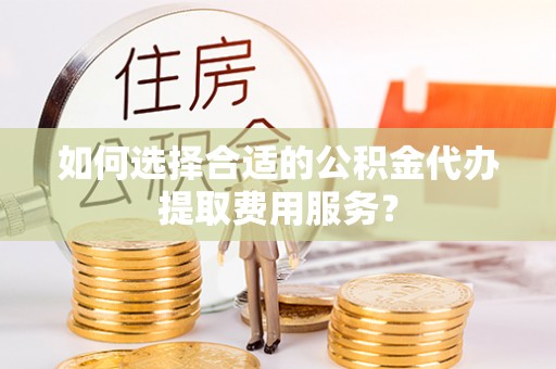 隰县如何选择合适的公积金代办提取费用服务？