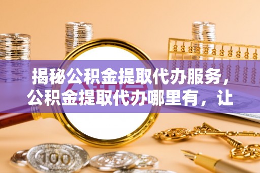 隰县揭秘公积金提取代办服务，公积金提取代办哪里有，让你省时省心的解决方案