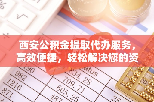 隰县西安公积金提取代办服务，高效便捷，轻松解决您的资金需求