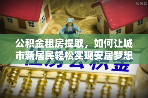 隰县公积金租房提取，如何让城市新居民轻松实现安居梦想