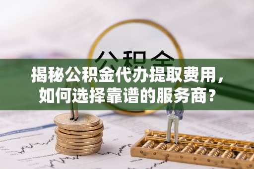 隰县揭秘公积金代办提取费用，如何选择靠谱的服务商？
