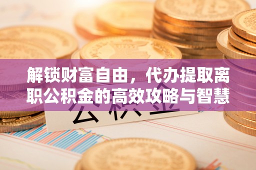 隰县解锁财富自由，代办提取离职公积金的高效攻略与智慧选择