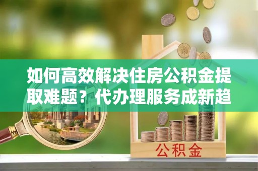 隰县如何高效解决住房公积金提取难题？代办理服务成新趋势