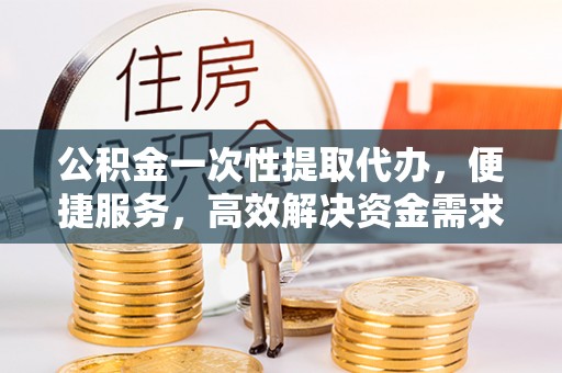 隰县公积金一次性提取代办，便捷服务，高效解决资金需求