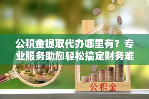 隰县公积金提取代办哪里有？专业服务助您轻松搞定财务难题