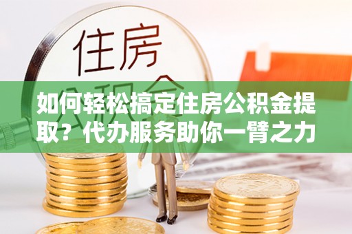 隰县如何轻松搞定住房公积金提取？代办服务助你一臂之力