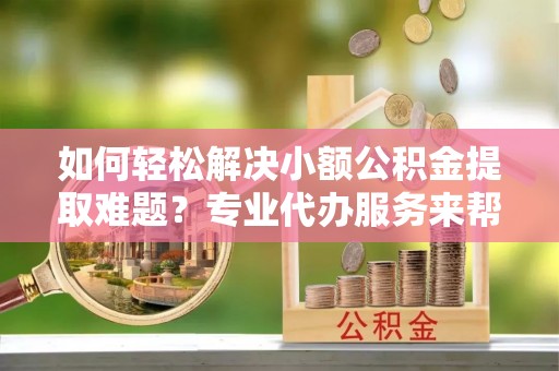 隰县如何轻松解决小额公积金提取难题？专业代办服务来帮忙