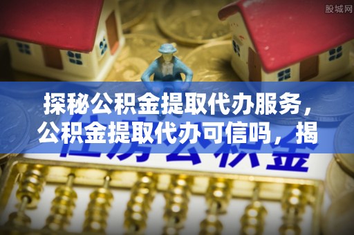 隰县探秘公积金提取代办服务，公积金提取代办可信吗，揭秘真相与选择指南