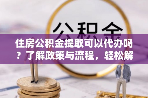 隰县住房公积金提取可以代办吗？了解政策与流程，轻松解决疑惑