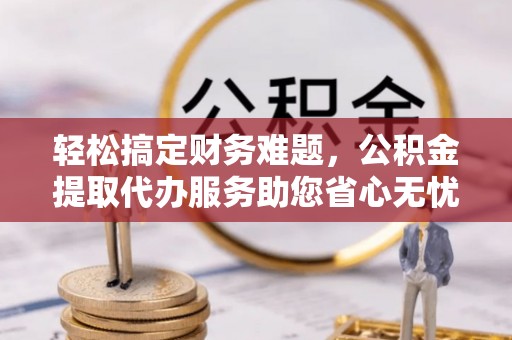 隰县轻松搞定财务难题，公积金提取代办服务助您省心无忧