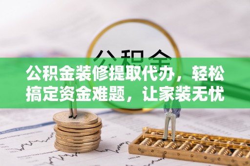 隰县公积金装修提取代办，轻松搞定资金难题，让家装无忧