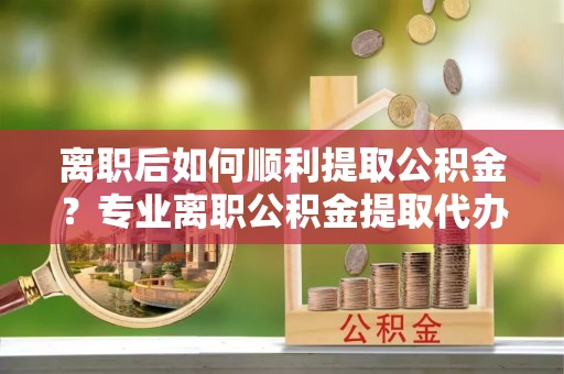 隰县离职后如何顺利提取公积金？专业离职公积金提取代办服务指南