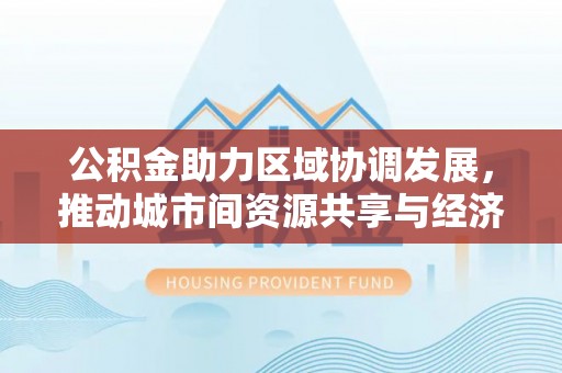 隰县公积金助力区域协调发展，推动城市间资源共享与经济均衡发展
