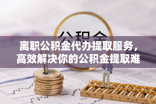 隰县离职公积金代办提取服务，高效解决你的公积金提取难题