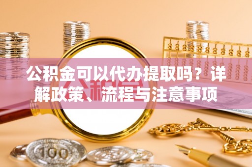 隰县公积金可以代办提取吗？详解政策、流程与注意事项