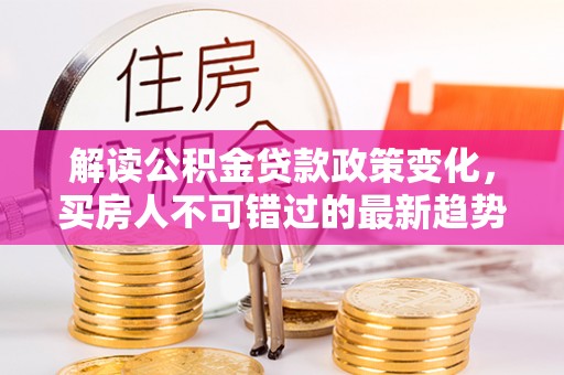 隰县解读公积金贷款政策变化，买房人不可错过的最新趋势