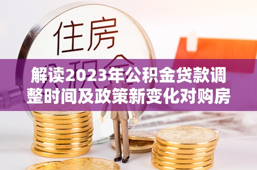 隰县解读2023年公积金贷款调整时间及政策新变化对购房的影响